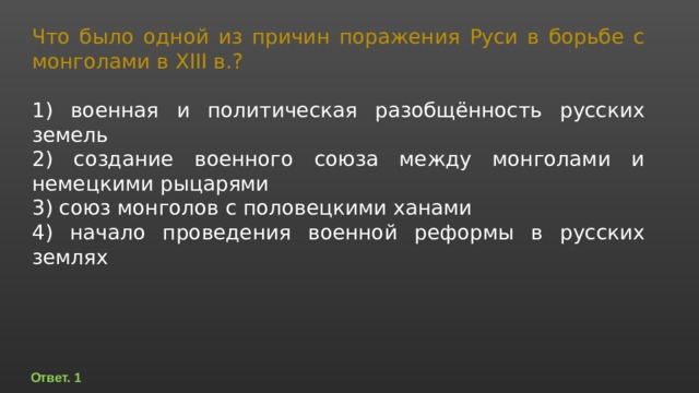 Что было одной из причин поражения Руси в борьбе с монголами в XIII в.?   1) военная и политическая разобщённость русских земель 2) создание военного союза между монголами и немецкими рыцарями 3) союз монголов с половецкими ханами 4) начало проведения военной реформы в русских землях Ответ. 1 