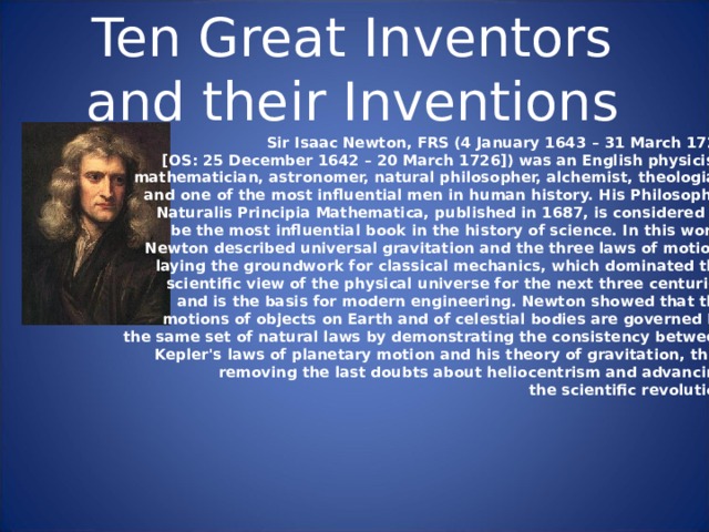 Ten Great Inventors and their Inventions Sir Isaac Newton, FRS (4 January 1643 – 31 March 1727 [OS: 25 December 1642 – 20 March 1726]) was an English physicist, mathematician, astronomer, natural philosopher, alchemist, theologian and one of the most influential men in human history. His Philosophi e  Naturalis Principia Mathematica, published in 1687, is considered to be the most influential book in the history of science. In this work, Newton described universal gravitation and the three laws of motion, laying the groundwork for classical mechanics, which dominated the scientific view of the physical universe for the next three centuries and is the basis for modern engineering. Newton showed that the motions of objects on Earth and of celestial bodies are governed by the same set of natural laws by demonstrating the consistency between Kepler's laws of planetary motion and his theory of gravitation, thus removing the last doubts about heliocentrism and advancing the scientific revolution. 