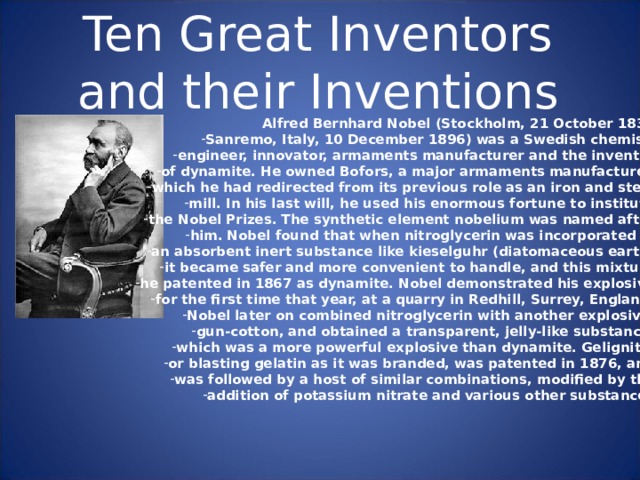Ten Great Inventors and their Inventions Alfred Bernhard Nobel (Stockholm, 21 October 1833 Sanremo, Italy, 10 December 1896) was a Swedish chemist, engineer, innovator, armaments manufacturer and the inventor of dynamite. He owned Bofors, a major armaments manufacturer, which he had redirected from its previous role as an iron and steel mill. In his last will, he used his enormous fortune to institute the Nobel Prizes. The synthetic element nobelium was named after him.  Nobel found that when nitroglycerin was incorporated in an absorbent inert substance like kieselguhr (diatomaceous earth) it became safer and more convenient to handle, and this mixture he patented in 1867 as dynamite. Nobel demonstrated his explosive for the first time that year, at a quarry in Redhill, Surrey, England. Nobel later on combined nitroglycerin with another explosive, gun-cotton, and obtained a transparent, jelly-like substance, which was a more powerful explosive than dynamite. Gelignite, or blasting gelatin as it was branded, was patented in 1876, and was followed by a host of similar combinations, modified by the addition of potassium nitrate and various other substances. 
