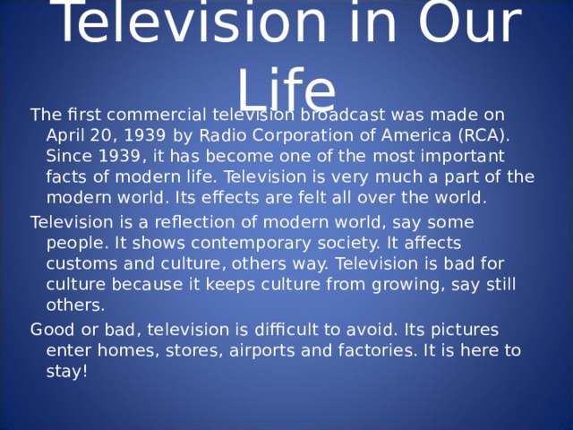 Television in Our Life The first commercial television broadcast was made on April 20, 1939 by Radio Corporation of America (RCA). Since 1939, it has become one of the most important facts of modern life. Television is very much a part of the modern world. Its effects are felt all over the world. Television is a reflection of modern world, say some people. It shows contemporary society. It affects customs and culture, others way. Television is bad for culture because it keeps culture from growing, say still others. Good or bad, television is difficult to avoid. Its pictures enter homes, stores, airports and factories. It is here to stay! The first commercial television broadcast was made on April 20, 1939 by Radio Corporation of America (RCA). Since 1939, it has become one of the most important facts of modern life. Television is very much a part of the modern world. Its effects are felt all over the world. Television is a reflection of modern world, say some people. It shows contemporary society. It affects customs and culture, others way. Television is bad for culture because it keeps culture from growing, say still others. Good or bad, television is difficult to avoid. Its pictures enter homes, stores, airports and factories. It is here to stay! 