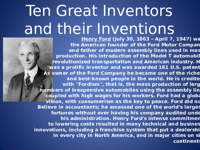 Ten Great Inventors and their Inventions Henry Ford (July 30, 1863 – April 7, 1947) was the American founder of the Ford Motor Company and father of modern assembly lines used in mass production. His introduction of the Model T automobile revolutionized transportation and American industry. He was a prolific inventor and was awarded 161 U.S. patents. As owner of the Ford Company he became one of the richest and best-known people in the world. He is credited with 