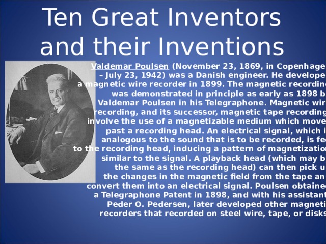 Ten Great Inventors and their Inventions Valdemar Poulsen (November 23, 1869, in Copenhagen –  July 23, 1942) was a Danish engineer. He developed a magnetic wire recorder in 1899. The magnetic recording was demonstrated in principle as early as 1898 by Valdemar Poulsen in his Telegraphone. Magnetic wire recording, and its successor, magnetic tape recording, involve the use of a magnetizable medium which moves past a recording head. An electrical signal, which is analogous to the sound that is to be recorded, is fed to the recording head, inducing a pattern of magnetization similar to the signal. A playback head (which may be the same as the recording head) can then pick up the changes in the magnetic field from the tape and convert them into an electrical signal. Poulsen obtained a Telegraphone Patent in 1898, and with his assistant, Peder O. Pedersen, later developed other magnetic recorders that recorded on steel wire, tape, or disks. 