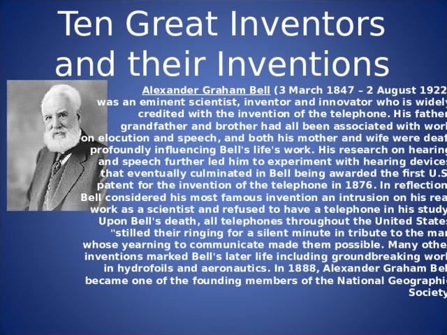 Ten Great Inventors and their Inventions Alexander Graham Bell (3 March 1847 – 2 August 1922) was an eminent scientist, inventor and innovator who is widely credited with the invention of the telephone. His father, grandfather and brother had all been associated with work on elocution and speech, and both his mother and wife were deaf, profoundly influencing Bell's life's work. His research on hearing and speech further led him to experiment with hearing devices that eventually culminated in Bell being awarded the first U.S. patent for the invention of the telephone in 1876. In reflection, Bell considered his most famous invention an intrusion on his real work as a scientist and refused to have a telephone in his study. Upon Bell's death, all telephones throughout the United States 