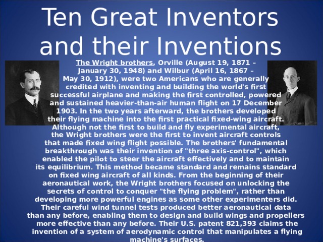 Ten Great Inventors and their Inventions The Wright brothers , Orville (August 19, 1871 –  January 30, 1948) and Wilbur (April 16, 1867 –  May 30, 1912), were two Americans who are generally credited with inventing and building the world's first successful airplane and making the first controlled, powered and sustained heavier-than-air human flight on 17 December 1903. In the two years afterward, the brothers developed their flying machine into the first practical fixed-wing aircraft. Although not the first to build and fly experimental aircraft, the Wright brothers were the first to invent aircraft controls that made fixed wing flight possible. The brothers' fundamental breakthrough was their invention of 