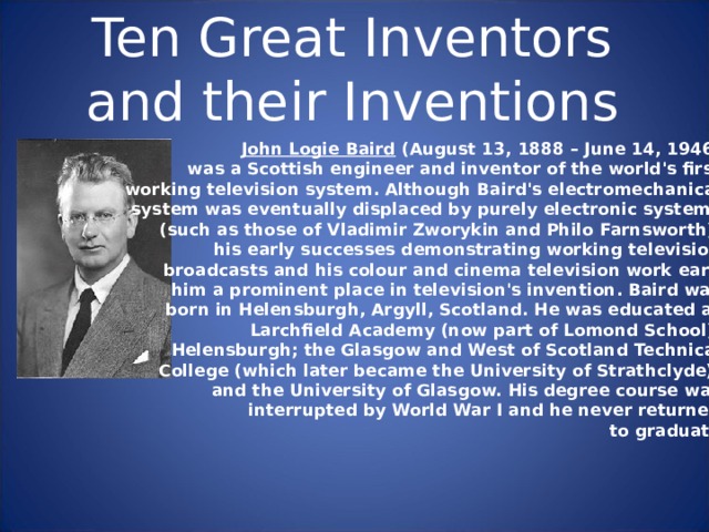 Ten Great Inventors and their Inventions John Logie Baird (August 13, 1888 – June 14, 1946) was a Scottish engineer and inventor of the world's first working television system. Although Baird's electromechanical system was eventually displaced by purely electronic systems (such as those of Vladimir Zworykin and Philo Farnsworth), his early successes demonstrating working television broadcasts and his colour and cinema television work earn him a prominent place in television's invention. Baird was born in Helensburgh, Argyll, Scotland. He was educated at Larchfield Academy (now part of Lomond School), Helensburgh; the Glasgow and West of Scotland Technical College (which later became the University of Strathclyde); and the University of Glasgow. His degree course was interrupted by World War I and he never returned to graduate. 