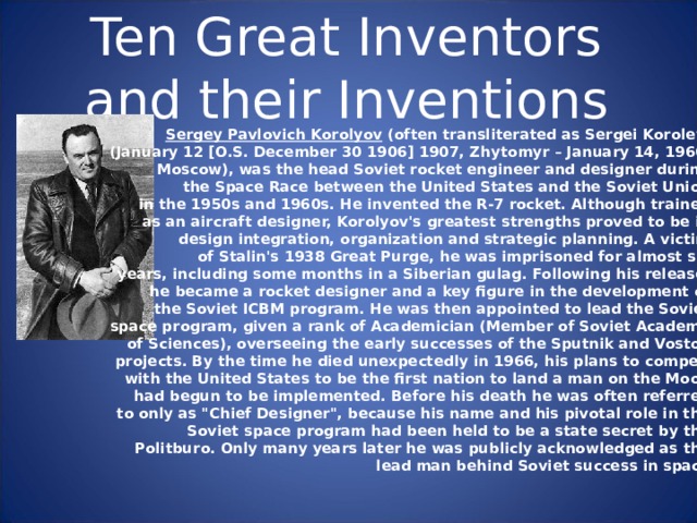 Ten Great Inventors and their Inventions Sergey Pavlovich Korolyov (often transliterated as Sergei Korolev , (January 12 [O.S. December 30 1906] 1907, Zhy tomyr – January 14, 1966, Moscow), was the head Soviet rocket engineer and designer during the Space Race between the United States and the Soviet Union in the 1950s and 1960s. He invented the R-7 rocket. Although trained as an aircraft designer, Korolyov's greatest strengths proved to be in design integration, organization and strategic planning. A victim of Stalin's 1938 Great Purge, he was imprisoned for almost six years, including some months in a Siberian gulag. Following his release, he became a rocket designer and a key figure in the development of the Soviet ICBM program. He was then appointed to lead the Soviet space program, given a rank of Academician (Member of Soviet Academy of Sciences), overseeing the early successes of the Sputnik and Vostok projects. By the time he died unexpectedly in 1966, his plans to compete  with the United States to be the first nation to land a man on the Moon had begun to be implemented. Before his death he was often referred to only as 