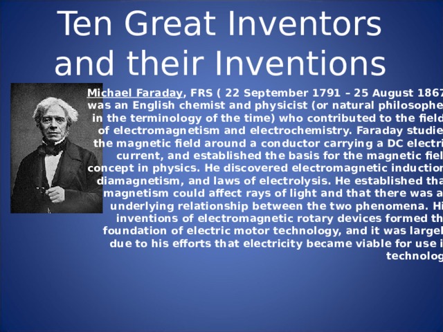 Ten Great Inventors and their Inventions Michael Faraday , FRS ( 22 September 1791 – 25 August 1867) was an English chemist and physicist (or natural philosopher, in the terminology of the time) who contributed to the fields of electromagnetism and electrochemistry. Faraday studied the magnetic field around a conductor carrying a DC electric current, and established the basis for the magnetic field concept in physics. He discovered electromagnetic induction, diamagnetism, and laws of electrolysis. He established that magnetism could affect rays of light and that there was an underlying relationship between the two phenomena. His inventions of electromagnetic rotary devices formed the foundation of electric motor technology, and it was largely due to his efforts that electricity became viable for use in technology. 
