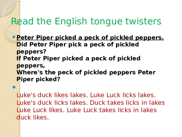 Read the English tongue twisters Peter Piper picked a peck of pickled peppers.   Did Peter Piper pick a peck of pickled peppers?  If Peter Piper picked a peck of pickled peppers,  Where's the peck of pickled peppers Peter Piper picked?  Luke's duck likes lakes. Luke Luck licks lakes. Luke's duck licks lakes. Duck takes licks in lakes Luke Luck likes. Luke Luck takes licks in lakes duck likes . 