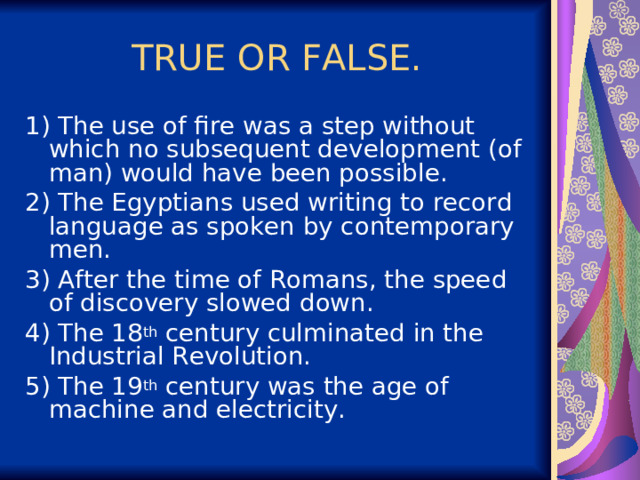 TRUE OR FALSE. 1) The use of fire was a step without which no subsequent development (of man) would have been possible. 2) The Egyptians used writing to record language as spoken by contemporary men. 3) After the time of Romans, the speed of discovery slowed down. 4) The 18 th century culminated in the Industrial Revolution. 5) The 19 th century was the age of machine and electricity. 