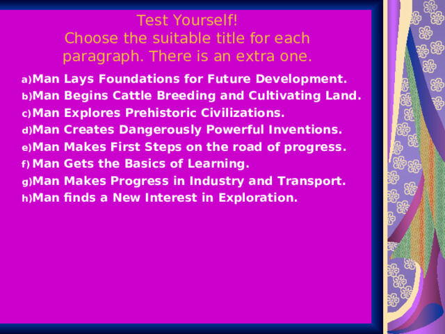 Test Yourself!  Choose the suitable title for each paragraph. There is an extra one. Man Lays Foundations for Future Development. Man Begins Cattle Breeding and Cultivating Land. Man Explores Prehistoric Civilizations. Man Creates Dangerously Powerful Inventions. Man Makes First Steps on the road of progress. Man Gets the Basics of Learning. Man Makes Progress in Industry and Transport. Man finds a New Interest in Exploration. Man Lays Foundations for Future Development. Man Begins Cattle Breeding and Cultivating Land. Man Explores Prehistoric Civilizations. Man Creates Dangerously Powerful Inventions. Man Makes First Steps on the road of progress. Man Gets the Basics of Learning. Man Makes Progress in Industry and Transport. Man finds a New Interest in Exploration.  