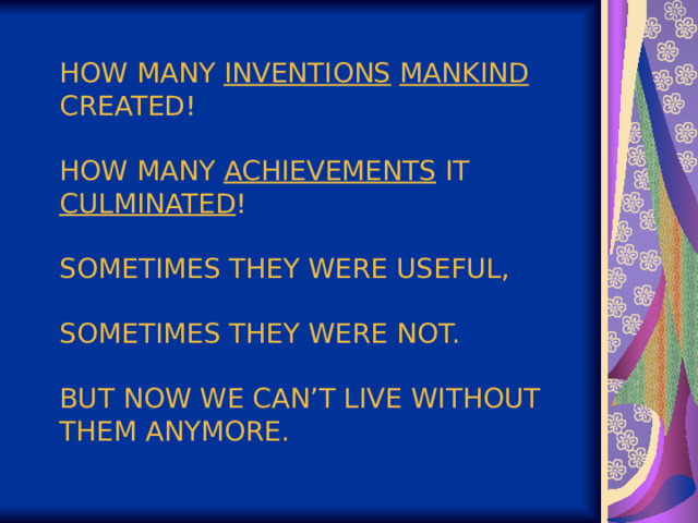 HOW MANY INVENTIONS  MANKIND CREATED!   HOW MANY ACHIEVEMENTS IT CULMINATED !   SOMETIMES THEY WERE USEFUL,   SOMETIMES THEY WERE NOT.   BUT NOW WE CAN’T LIVE WITHOUT THEM ANYMORE. 