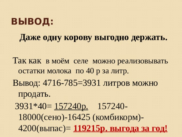 Вывод:  Даже одну корову выгодно держать. Так как в моём селе можно реализовывать остатки молока по 40 р за литр. Вывод: 4716-785=3931 литров можно продать.  3931*40= 157240р. 157240-18000(сено)-16425 (комбикорм)- 4200(выпас)= 119215р. выгода за год! 