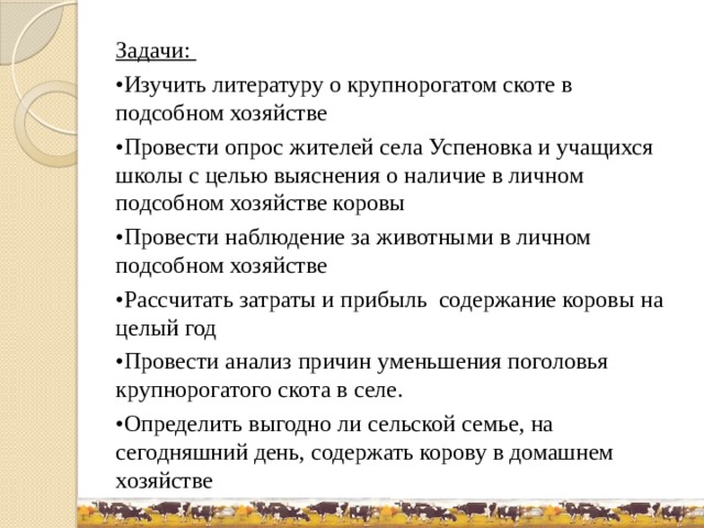 Задачи: • Изучить литературу о крупнорогатом скоте в подсобном хозяйстве • Провести опрос жителей села Успеновка и учащихся школы с целью выяснения о наличие в личном подсобном хозяйстве коровы • Провести наблюдение за животными в личном подсобном хозяйстве • Рассчитать затраты и прибыль содержание коровы на целый год • Провести анализ причин уменьшения поголовья крупнорогатого скота в селе. • Определить выгодно ли сельской семье, на сегодняшний день, содержать корову в домашнем хозяйстве 