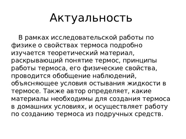 Актуальность  В рамках исследовательской работы по физике о свойствах термоса подробно изучается теоретический материал, раскрывающий понятие термос, принципы работы термоса, его физические свойства, проводится обобщение наблюдений, объясняющее условия остывания жидкости в термосе. Также автор определяет, какие материалы необходимы для создания термоса в домашних условиях, и осуществляет работу по созданию термоса из подручных средств. 