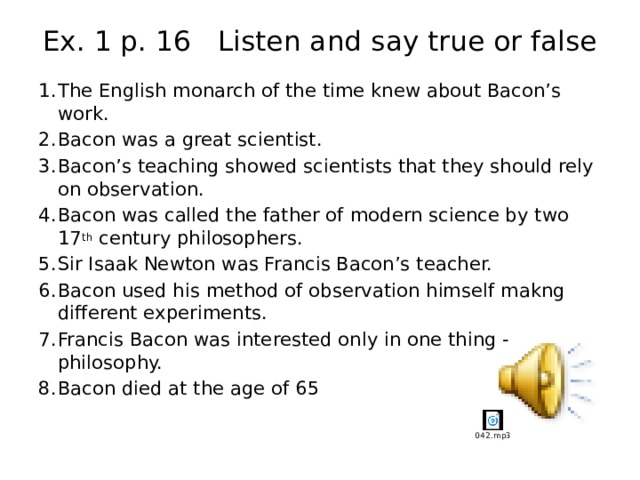 Ex. 1 p. 16 Listen and say true or false The English monarch of the time knew about Bacon’s work. Bacon was a great scientist. Bacon’s teaching showed scientists that they should rely on observation. Bacon was called the father of modern science by two 17 th century philosophers. Sir Isaak Newton was Francis Bacon’s teacher. Bacon used his method of observation himself makng different experiments. Francis Bacon was interested only in one thing - philosophy. Bacon died at the age of 65 