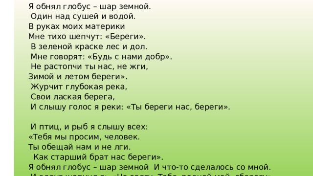 Я обнял глобус – шар земной.  Один над сушей и водой. В руках моих материки Мне тихо шепчут: «Береги».  В зеленой краске лес и дол.  Мне говорят: «Будь с нами добр».  Не растопчи ты нас, не жги, Зимой и летом береги».  Журчит глубокая река,  Свои лаская берега,  И слышу голос я реки: «Ты береги нас, береги».  И птиц, и рыб я слышу всех: «Тебя мы просим, человек. Ты обещай нам и не лги.  Как старший брат нас береги». Я обнял глобус – шар земной И что-то сделалось со мной.  И вдруг шепнул я: «Не солгу. Тебя, родной мой, сберегу».   