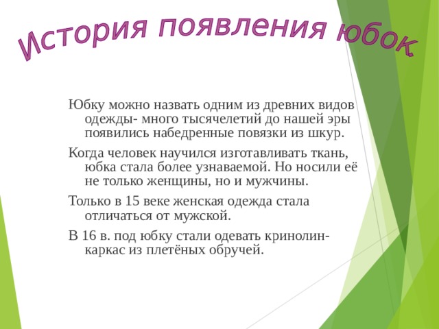 Юбку можно назвать одним из древних видов одежды- много тысячелетий до нашей эры появились набедренные повязки из шкур. Когда человек научился изготавливать ткань, юбка стала более узнаваемой. Но носили её не только женщины, но и мужчины. Только в 15 веке женская одежда стала отличаться от мужской. В 16 в. под юбку стали одевать кринолин- каркас из плетёных обручей. 