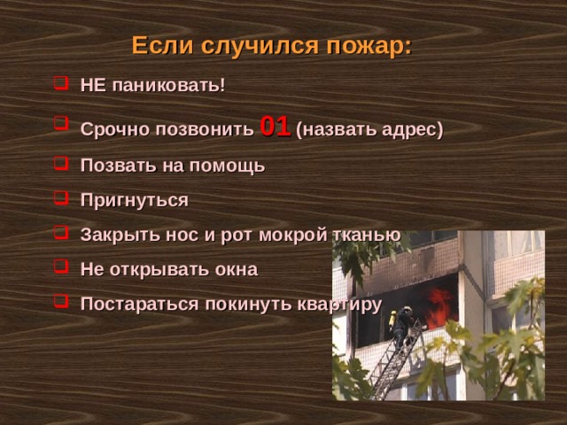 Если случился пожар:  НЕ паниковать!  Срочно позвонить 01 (назвать адрес)  Позвать на помощь  Пригнуться  Закрыть нос и рот мокрой тканью  Не открывать окна  Постараться покинуть квартиру  