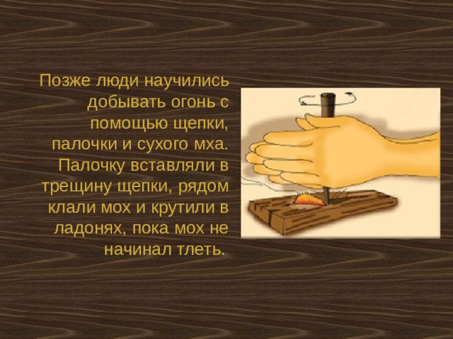 Позже люди научились добывать огонь с помощью щепки, палочки и сухого мха. Палочку вставляли в трещину щепки, рядом клали мох и крутили в ладонях, пока мох не начинал тлеть.  