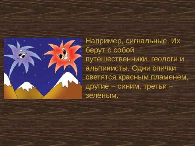 Например, сигнальные. Их берут с собой путешественники, геологи и альпинисты. Одни спички светятся красным пламенем, другие – синим, третьи – зелёным. 