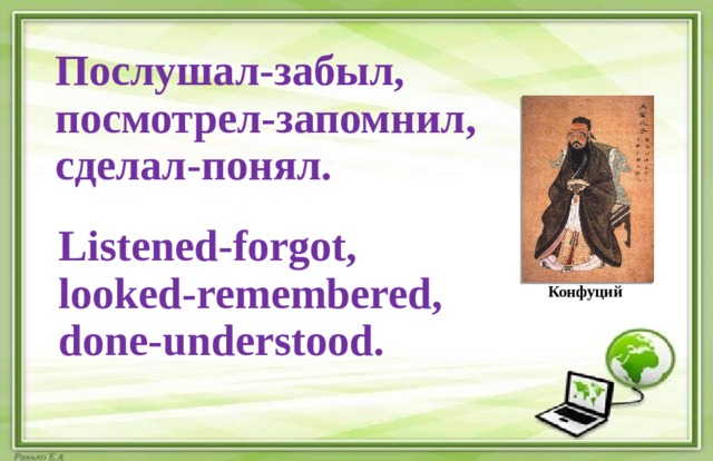 Послушал-забыл,  посмотрел-запомнил,  сделал-понял. Listened-forgot,  looked-remembered,  done-understood. Конфуций 