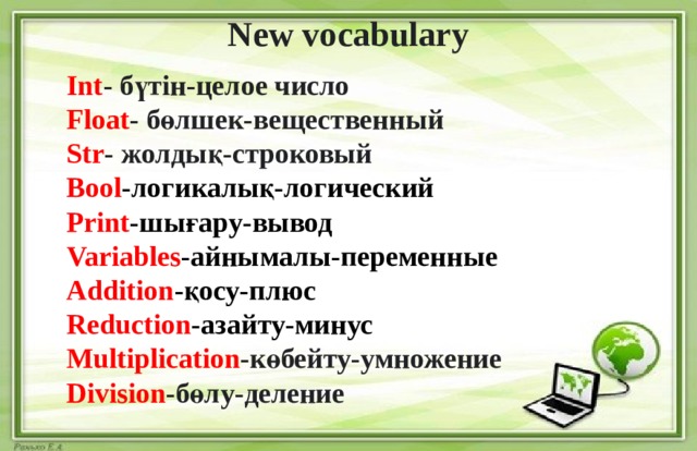  New vocabulary  Int - бүтін-целое число Float - бөлшек-вещественный Str - жолдық-строковый Bool -логикалық-логический Print -шығару-вывод Variables -айнымалы-переменные Addition -қосу-плюс Reduction -азайту-минус Multiplication -көбейту-умножение Division -бөлу-деление    