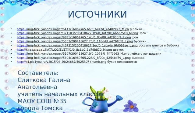 ИСТОЧНИКИ https:// img-fotki.yandex.ru/get/6412/16969765.6a/0_6972d_2d402e93_M.pn g рамка https:// img-fotki.yandex.ru/get/371503/200418627.1f9/0_1af79e_a6b6c5e8_M.png фон https:// img-fotki.yandex.ru/get/9835/16969765.1eb/0_8be80_ad2935f9_L.png фон https:// img-fotki.yandex.ru/get/5353/200418627.75/0_11dddd_a4764bf8_L.png бусинки https:// img-fotki.yandex.ru/get/467315/200418627.1ec/0_1aca4a_9fd092ee_L.png россыпь цветов и бабочка http:// kira-scrap.ru/KATALOG/ZVETY/1/0_8a6d0_3e74b870_M.png цветок https:// img-fotki.yandex.ru/get/5107/200418627.9/0_1078f0_7fff9963_M.png лейка с ландышами https:// img-fotki.yandex.ru/get/5404/16969765.228/0_8f09c_4254bd79_L.png вывеска http:// s4.pic4you.ru/y2015/04-29/24687/5025307-thumb.png букет первоцветов Составитель: Слиткова Галина Анатольевна учитель начальных классов МАОУ СОШ №35 города Томска 