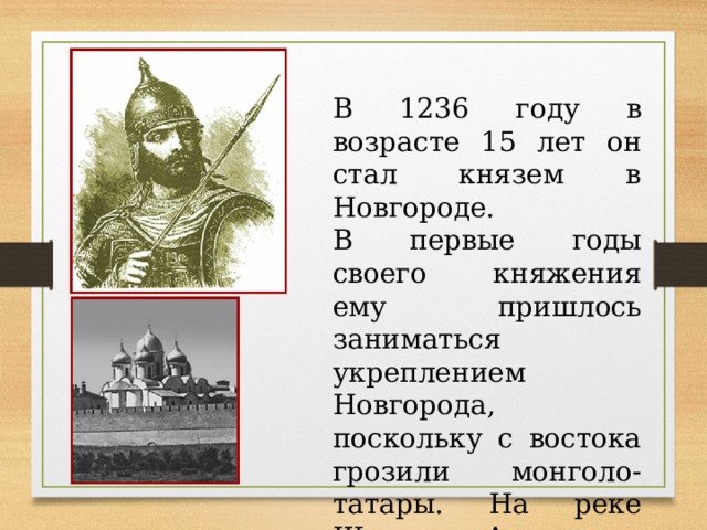 В 1236 году в возрасте 15 лет он стал князем в Новгороде.  В первые годы своего княжения ему пришлось заниматься укреплением Новгорода, поскольку с востока грозили монголо-татары. На реке Шелони Александр построил несколько крепостей. 