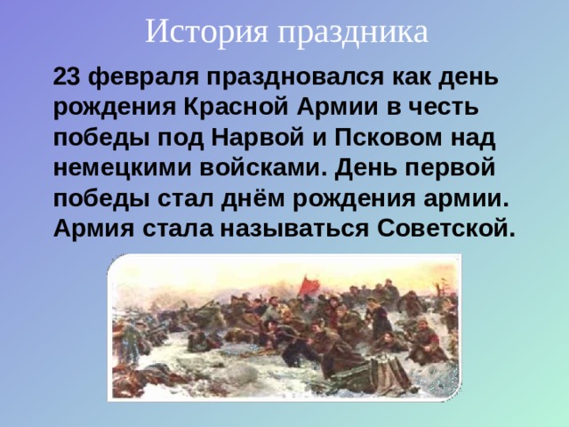 История праздника 23 февраля праздновался как день рождения Красной Армии в честь победы под Нарвой и Псковом над немецкими войсками. День первой победы стал днём рождения армии. Армия стала называться Советской.  