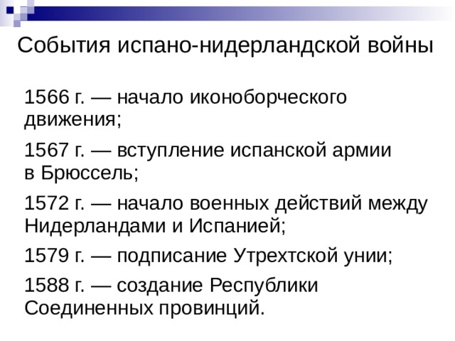 События испано-нидерландской войны  1566 г. — начало иконоборческого движения; 1567 г. — вступление испанской армии в Брюссель; 1572 г. — начало военных действий между Нидерландами и Испанией; 1579 г. — подписание Утрехтской унии; 1588 г. — создание Республики Соединенных провинций. 