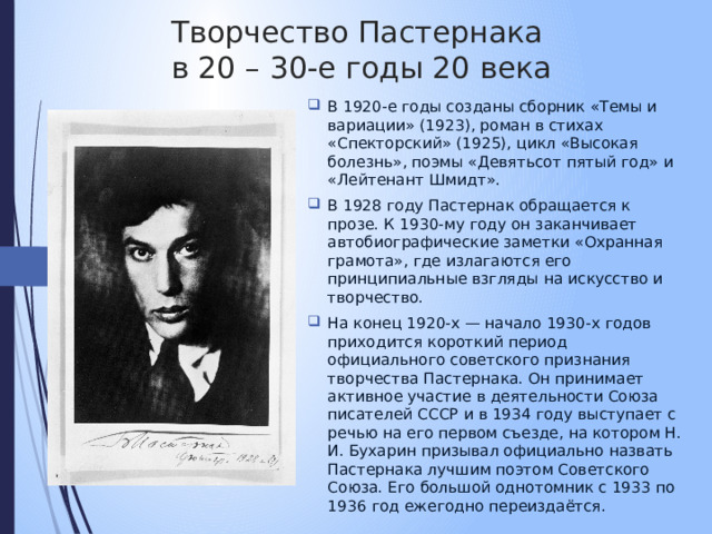 Творчество Пастернака  в 20 – 30-е годы 20 века В 1920-е годы созданы сборник «Темы и вариации» (1923), роман в стихах «Спекторский» (1925), цикл «Высокая болезнь», поэмы «Девятьсот пятый год» и «Лейтенант Шмидт». В 1928 году Пастернак обращается к прозе. К 1930-му году он заканчивает автобиографические заметки «Охранная грамота», где излагаются его принципиальные взгляды на искусство и творчество. На конец 1920-х — начало 1930-х годов приходится короткий период официального советского признания творчества Пастернака. Он принимает активное участие в деятельности Союза писателей СССР и в 1934 году выступает с речью на его первом съезде, на котором Н. И. Бухарин призывал официально назвать Пастернака лучшим поэтом Советского Союза. Его большой однотомник с 1933 по 1936 год ежегодно переиздаётся. 