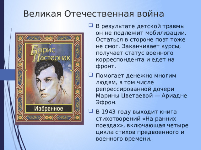  Великая Отечественная война В результате детской травмы он не подлежит мобилизации. Остаться в стороне поэт тоже не смог. Заканчивает курсы, получает статус военного корреспондента и едет на фронт. Помогает денежно многим людям, в том числе репрессированной дочери Марины Цветаевой — Ариадне Эфрон. В 1943 году выходит книга стихотворений «На ранних поездах», включающая четыре цикла стихов предвоенного и военного времени. 