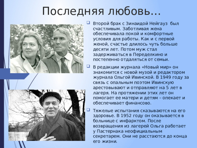 Последняя любовь… Второй брак с Зинаидой Нейгауз был счастливым. Заботливая жена обеспечивала покой и комфортные условия для работы. Как и с первой женой, счастье длилось чуть больше десяти лет. Потом муж стал задерживаться в Переделкино и постепенно отдаляться от семьи. В редакции журнала «Новый мир» он знакомится с новой музой и редактором журнала Ольгой Ивинской. В 1949 году за связь с опальным поэтом Ивинскую арестовывают и отправляют на 5 лет в лагеря. На протяжении этих лет он помогает ее матери и детям – опекает и обеспечивает финансово. Тяжелые испытания сказываются на его здоровье. В 1952 году он оказывается в больнице с инфарктом. После возвращения из лагерей Ольга работает у Пастернака неофициальным секретарем. Они не расстаются до конца его жизни. 