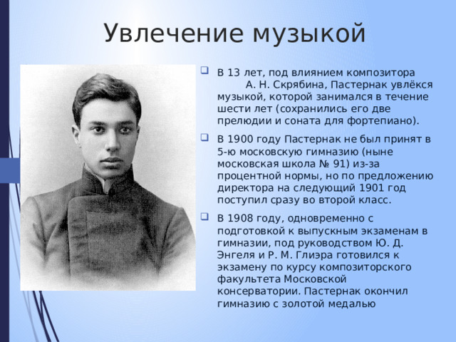 Увлечение музыкой В 13 лет, под влиянием композитора А. Н. Скрябина, Пастернак увлёкся музыкой, которой занимался в течение шести лет (сохранились его две прелюдии и соната для фортепиано). В 1900 году Пастернак не был принят в 5-ю московскую гимназию (ныне московская школа № 91) из-за процентной нормы, но по предложению директора на следующий 1901 год поступил сразу во второй класс. В 1908 году, одновременно с подготовкой к выпускным экзаменам в гимназии, под руководством Ю. Д. Энгеля и Р. М. Глиэра готовился к экзамену по курсу композиторского факультета Московской консерватории. Пастернак окончил гимназию с золотой медалью 