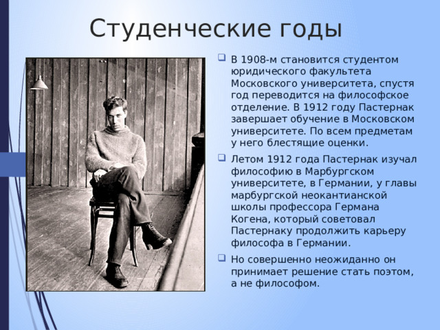 Студенческие годы В 1908-м становится студентом юридического факультета Московского университета, спустя год переводится на философское отделение. В 1912 году Пастернак завершает обучение в Московском университете. По всем предметам у него блестящие оценки. Летом 1912 года Пастернак изучал философию в Марбургском университете, в Германии, у главы марбургской неокантианской школы профессора Германа Когена, который советовал Пастернаку продолжить карьеру философа в Германии. Но совершенно неожиданно он принимает решение стать поэтом, а не философом. 