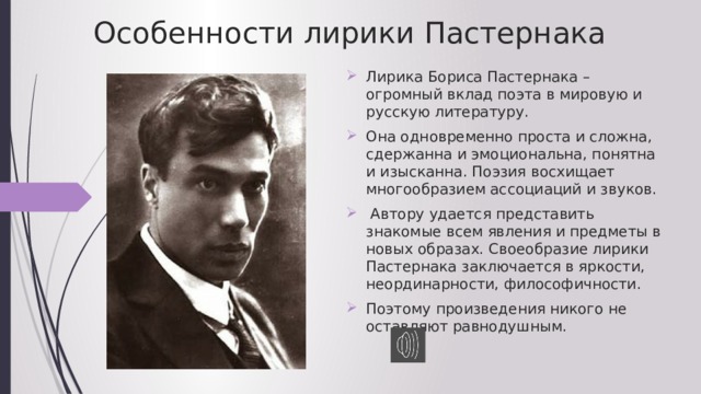 Особенности лирики Пастернака Лирика Бориса Пастернака – огромный вклад поэта в мировую и русскую литературу. Она одновременно проста и сложна, сдержанна и эмоциональна, понятна и изысканна. Поэзия восхищает многообразием ассоциаций и звуков.  Автору удается представить знакомые всем явления и предметы в новых образах. Своеобразие лирики Пастернака заключается в яркости, неординарности, философичности. Поэтому произведения никого не оставляют равнодушным. 