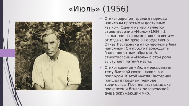 «Июль» (1956) Стихотворения зрелого периода написаны простым и доступным языком. Одним из них является стихотворение «Июль» (1956 г.), созданное поэтом под впечатлением от отдыха на даче в Переделкино. Отказ Пастернака от символизма был неполным. Он просто переходит к более понятным образам. В стихотворении «Июль» в этой роли выступает летний месяц. Стихотворение «Июль» раскрывает тему близкой связи человека с природой. К этой мысли Пастернак пришел в позднем периоде творчества. Поэт понял, насколько прекрасен и близок человеческой душе окружающий мир. 