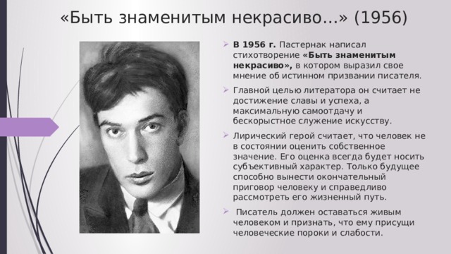 «Быть знаменитым некрасиво…» (1956) В 1956 г. Пастернак написал стихотворение «Быть знаменитым некрасиво», в котором выразил свое мнение об истинном призвании писателя. Главной целью литератора он считает не достижение славы и успеха, а максимальную самоотдачу и бескорыстное служение искусству. Лирический герой считает, что человек не в состоянии оценить собственное значение. Его оценка всегда будет носить субъективный характер. Только будущее способно вынести окончательный приговор человеку и справедливо рассмотреть его жизненный путь.  Писатель должен оставаться живым человеком и признать, что ему присущи человеческие пороки и слабости. 