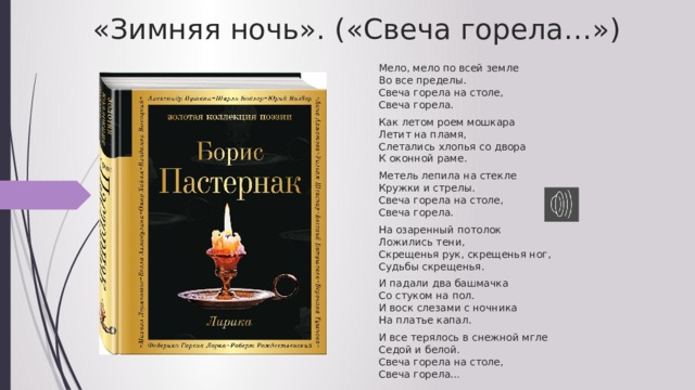 «Зимняя ночь». («Свеча горела…»)   Мело, мело по всей земле  Во все пределы.  Свеча горела на столе,  Свеча горела. Как летом роем мошкара  Летит на пламя,  Слетались хлопья со двора  К оконной раме. Метель лепила на стекле  Кружки и стрелы.  Свеча горела на столе,  Свеча горела. На озаренный потолок  Ложились тени,  Скрещенья рук, скрещенья ног,  Судьбы скрещенья. И падали два башмачка  Со стуком на пол.  И воск слезами с ночника  На платье капал. И все терялось в снежной мгле  Седой и белой.  Свеча горела на столе,  Свеча горела… 