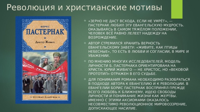 Революция и христианские мотивы   «Зерно не даст всхода, если не умрёт», — Пастернак любил эту евангельскую мудрость. Оказываясь в самом тяжёлом положении, человек всё равно лелеет надежду на возрождение. Автор стремился хранить верность евангельскому завету: «живите, как птицы небесные», то есть в любви и согласии, в мире и уважении. По мнению многих исследователей, модель личности Б. Пастернака ориентирована на Христа. Юрий Живаго — не Христос, но «вековой прототип» отражен в его судьбе. Для понимания романа необходимо разобраться в подходе автора к Евангелию и к революции. В Евангелии Борис Пастернак воспринял прежде всего любовь к ближнему, идею свободы личности и понимание жизни как жертвы. Именно с этими аксиомами оказалось несовместимо революционное мировоззрение, допускающее насилие. 