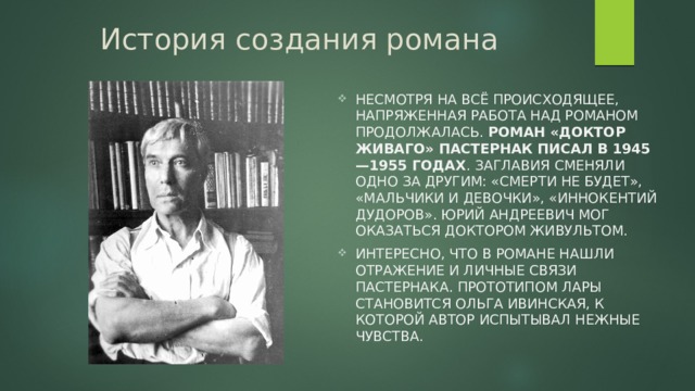 История создания романа Несмотря на всё происходящее, напряженная работа над романом продолжалась. Роман «Доктор Живаго» Пастернак писал в 1945 —1955 годах . Заглавия сменяли одно за другим: «Смерти не будет», «Мальчики и девочки», «Иннокентий Дудоров». Юрий Андреевич мог оказаться доктором Живультом. Интересно, что в романе нашли отражение и личные связи Пастернака. Прототипом Лары становится Ольга Ивинская, к которой автор испытывал нежные чувства. 