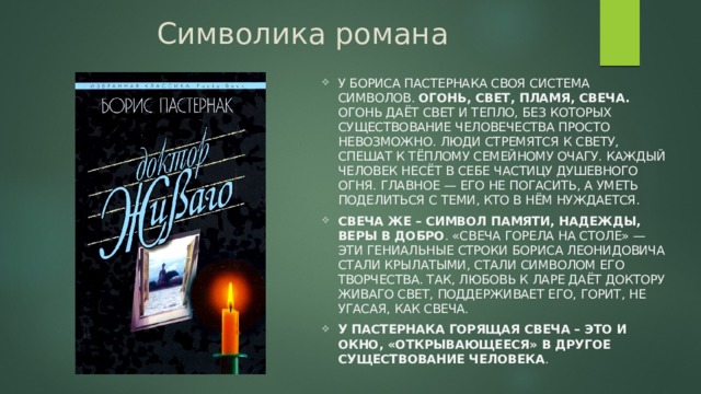 Символика романа У Бориса Пастернака своя система символов. Огонь, Свет, Пламя, Свеча. Огонь даёт свет и тепло, без которых существование человечества просто невозможно. Люди стремятся к Свету, спешат к тёплому семейному очагу. Каждый человек несёт в себе частицу душевного Огня. Главное — его не погасить, а уметь поделиться с теми, кто в нём нуждается. Свеча же – символ памяти, надежды, веры в добро . «Свеча горела на столе» — эти гениальные строки Бориса Леонидовича стали крылатыми, стали символом его творчества. Так, любовь к Ларе даёт доктору Живаго Свет, поддерживает его, горит, не угасая, как Свеча. У Пастернака Горящая свеча – это и окно, «открывающееся» в другое существование человека . 