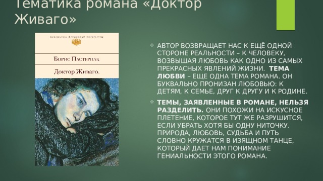 Тематика романа «Доктор Живаго» Автор возвращает нас к ещё одной стороне реальности – к человеку, возвышая любовь как одно из самых прекрасных явлений жизни. Тема любви – еще одна тема романа. Он буквально пронизан любовью: к детям, к семье, друг к другу и к Родине. Темы, заявленные в романе, нельзя разделить. Они похожи на искусное плетение, которое тут же разрушится, если убрать хотя бы одну ниточку. Природа, любовь, судьба и путь словно кружатся в изящном танце, который дает нам понимание гениальности этого романа. 