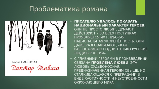 Проблематика романа Писателю удалось показать национальный характер героев. Они не просто любят, думают, действуют – во всех поступках проявляется их глубокая национальная укоренённость. Они даже разговаривают, «как разговаривают одни только русские люди в России». С главными героями в произведении связана проблема любви . Эта любовь судьбоносная, предназначенная героям свыше, но сталкивающаяся с преградами в виде хаотичности и неустроенности окружающего мира. 