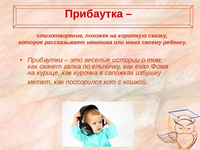  Прибаутка –   стихотворение, похожее на короткую сказку, которое рассказывает нянюшка или мама своему ребенку.   Прибаутки – это веселые истории о том, как скачет галка по ельничку, как ехал Фома на курице, как курочка в сапожках избушку метет, как поссорился кот с кошкой.  