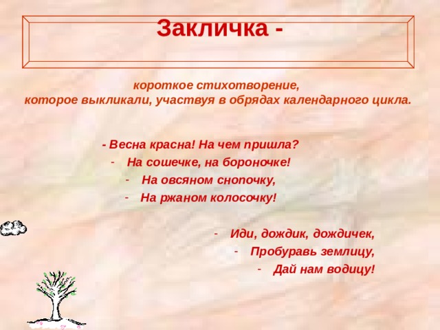 Закличка -   короткое стихотворение, которое выкликали, участвуя в обрядах календарного цикла. - Весна красна! На чем пришла? На сошечке, на бороночке! На овсяном снопочку, На ржаном колосочку!  Иди, дождик, дождичек, Пробуравь землицу, Дай нам водицу! 