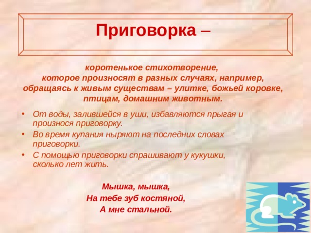  Приговорка  –    коротенькое стихотворение, которое произносят в разных случаях, например, обращаясь к живым существам – улитке, божьей коровке, птицам, домашним животным. От воды, залившейся в уши, избавляются прыгая и произнося приговорку. Во время купания ныряют на последних словах приговорки. С помощью приговорки спрашивают у кукушки, сколько лет жить.  Мышка, мышка, На тебе зуб костяной, А мне стальной. 