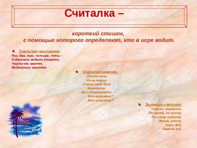  Считалка –   короткий стишок, с помощью которого определяют, кто в игре водит.   Считалки-числовики: Раз, два, три, четыре, пять – Собралась ведьма умирать; Черти-то звонят, Ведьмушку хоронят. Считалки-заменки. Плыла пена Из-за морья. Стали пену белу Колотити Да и спрашивати: Кто возьмени? Кто возьмени? Заумные считалки. Чирики, микирики, По кусту, по насту, По слову кабасту, Жучик, рючик, Хруп, дуб, Иванов зуб.  