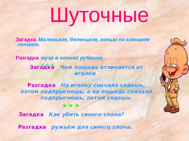 Шуточные  Загадка  - Маленькое, беленькое, ночью по комнате летает.    Разгадка - муха в ночной рубашке .    * * *   Загадка  - Маленькое, беленькое, ночью по комнате летает.    Разгадка - муха в ночной рубашке .    * * *   Загадка -  Чем лошадь отличается от иголки ?   Разгадка - На иголку сначала сядешь, потом подпрыгнешь, а на лошадь сначала подпрыгнешь, потом сядешь.   * * *  Загадка - Как убить синего слона?    Разгадка - ружьём для синего слона.    
