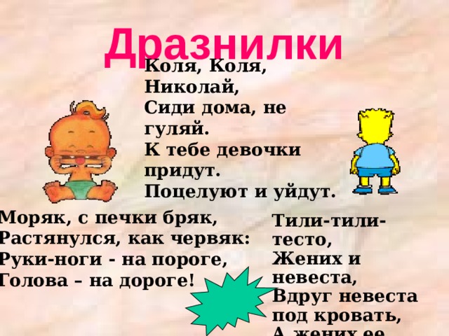 Дразнилки Коля, Коля, Николай, Сиди дома, не гуляй. К тебе девочки придут. Поцелуют и уйдут. Моряк, с печки бряк,  Растянулся, как червяк:  Руки-ноги - на пороге,  Голова – на дороге!    Тили-тили-тесто,  Жених и невеста,  Вдруг невеста под кровать,  А жених ее искать !   
